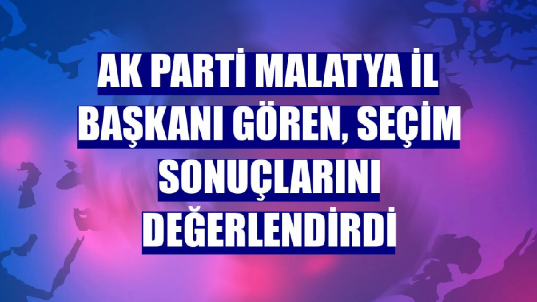 AK Parti Malatya İl Başkanı Gören, seçim sonuçlarını değerlendirdi
